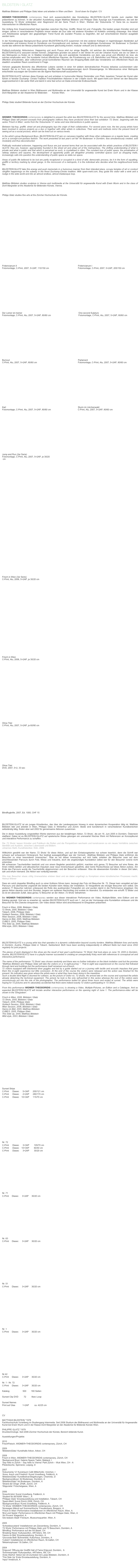 BILDSTEIN l GLATZ                                                                                                                                                  
                               
Matthias Bildstein und Philippe Glatz leben und arbeiten in Wien und Bern    Scroll down for English / CV

WIDMER+THEODORIDIS contemporary freut sich ausserordentlich das Künstlerduo BILDSTEIN I GLATZ bereits zum zweiten Mal präsentieren zu können. In der aktuellen Ausstellung zeigen Matthias Bildstein und Philippe Glatz Auszüge aus Fotoeditionen, die seit der Ausstellung ‘72 Shots’ entstanden sind. Beginnend mit der Serie ‘Frisch in Wien’, Werken der ‘Dokumenta 12’ Serie bis zu neueren Interventionen im öffentlichen Raum.

Der Anfang ihrer Zusammenarbeit liegt irgendwo zwischen Hip-Hop, Graffiti, Street Art und -Fotografie. Die beiden jungen Künstler sind seit einigen Jahren in verschiedenen Projekten immer wieder als Duo oder mit anderen Künstlern im Kollektiv umtriebig unterwegs. Ihre Arbeit und Arbeitsweise spiegeln den gegewärtigen Trend Kunst als sozialen Prozess zu begreifen, der auf verschiedenen Ebenen ausgelebt werden kann.

In der Künstlergruppe Background Boys jamen BILDSTEIN I GLATZ zusammen mit drei anderen Kollegen in regelmässigen Abständen auf Leinwänden und kreieren Kunst im Dunstkreis von Konzeptkunst und Jackass. An der letzjährigen Kunstmesse ‘Art Bodensee’ in Dornbirn wurde das während der Messe präsentierte Kunstwerk gleichzeitig kreiiert, modular verkauft und so dekonstruiert.

Politisch-motivierter Aktionismus, Happening und auch Fluxus sind nur einige Begriffe, mit welchen die künstlerischen Handlungen von BILDSTEIN I GLATZ assoziert werden können. Zeitgemäss gründen sie jedoch in der Street Art und der Urbanen Kunst, wie sie vor allem in den Metropolen zu finden ist. In Städten kristallisiert sich das sich wandelnde Verständnis von dem, was privat und öffentlich ist, bzw. als solches empfunden wird. Der konstante Verlust öffentlichen Raumes, die Privatisierung von z.B. Bahnhöfen und Plätzen, die Entstehung von öffentlich anmutenden, aber vollkommen privat kontrollierten Räumen wie Shopping-Malls stellt das Verständnis von öffentlichem Raum als staatlich verwalteter Raum zunehmend in Frage.

Verloren geglaubte Bereiche des öffentlichen Lebens werden in einer Art wildem demokratischen Prozess teilweise zurückerobert oder besetzt. Sei es in Form von Hausbesetzung, Graffitis oder Revierabgrenzungen durch Strassengangs. Im Mikrokosmos einer Metropole entscheidet sozusagen der Einzelne wie die eigene Nachbarschaft auszusehen hat.

BILDSTEIN I GLATZ nehmen diese Energie auf und schieben in humorvoller Manier Denkmäler vom Platz, besetzen Tempel der Kunst oder führen in feinster Duchamp- Christo-Tradition Frischhaltefolien Aktionen in der U-Bahn durch. Mit spam-mehl.com führen sie den Besucher augenzwinkernd in die weite Welt und damit in eine fast schon an Dada erinnernde Endlosschlaufe.

www.spam-mehl.com

Matthias Bildstein studiert in Wien Bildhauerei und Multimedia an der Universität für angewandte Kunst bei Erwin Wurm und in der Klasse Dorit Margreiter an der Akademie für Bildenden        Künste Wien.

www.matthiasbildstein.com

Philipp Glatz studiert Bildende Kunst an der Zürcher Hochschule der Künste.

www.philippeglatz.com



WIDMER+THEODORIDIS contemporary is delighted to present the artist duo BILDSTEIN I GLATZ for the second time. Matthias Bildstein and Philippe Glatz will present excerpts from photographic editions they have produced since their last exhibition ‘72 Shots’, beginning with the series ‘Frisch in Wien’, works from the ‘Dokumenta 12’ series and new interventions in public spaces.

Between hip-hop, graffiti, street art and photography lays the origin of their collaboration. For several years now, the two young artists have been involved in various projects as a duo or together with other artists in collectives. Their work and methods mirror the present trend of seeing art as a social process, which can be lived out on various levels.

In the artist’s group Background Boys, BILDSTEIN I GLATZ jam on canvases together with three other colleagues on a regular basis, creating art in a concept-cum-jackass fashion. The work presented at last year’s art fair 'Art Bodensee’ in Dornbirn, was simultaneously created, sold modularly and thus deconstructed. 

Politically motivated actionism, happening and fluxus are just several terms that can be associated with the artistic practices of BILDSTEIN I GLATZ, they are, however, appropriately founded in the street art and urban art of the metropolises. The shifting understanding of what is private and what is public and that which is perceived as such, is crystallised in cities. The constant loss of public space, the privatisation of railway stations and squares, the development of apparently public yet altogether privately controlled spaces such as shopping malls, increasingly calls into question the understanding of public space as state-run space.

Areas of public life believed to be lost are partly recaptured or occupied in a kind of wild, democratic process, be it in the form of squatting, graffiti or territory marking by street gangs. In the microcosm of a metropolis, it is the individual who decides what the neighbourhood looks like.

BILDSTEIN I GLATZ take this energy and push memorials in a humorous manner from their intended place, occupy temples of art or conduct clingfilm happenings on the subway in the finest Duchamp-Christo tradition. With spam-mehl.com, they guide the visitor with a wink and a nudge in the wide world and into an almost endless, almost Dadaesque loop.

www.spam-mehl.com 

Matthias Bildstein studies sculpture in Vienna and multimedia at the Universität für angewandte Kunst with Erwin Wurm and in the class of Dorit Margreiter at the Akademie für Bildenden Künste, Vienna.

www.matthiasbildstein.com 

Philipp Glatz studies fine arts at the Zürcher Hochschule der Künste.

www.philippeglatz.com 



























Fridericianum lI                                                                                                      Fridericianum l
Fotomontage, C-Print, 2007, 5+2AP, 110/150 cm                                                 Fotomontage, C-Print, 2007, 5+2AP, 205/150 cm                      


















Der Leiner ist meiner                                                                                              One second Sulpture
Fotomontage, C-Print, Alu, 2007, 5+2AP, 80/60 cm                                              Fotomontage, C-Print, Alu, 2007, 5+2AP, 80/60 cm


















Burnout                                                                                                                  Parlament
C-Print, Alu, 2007, 5+2AP, 80/60 cm                                                                     Fotomontage, C-Print, Alu, 2007, 5+2AP, 80/60 cm


















Karl                                                                                                                        Sturm im Lärchenwald
Fotomontage, C-Print, Alu, 2007, 5+2AP, 80/60 cm                                             C-Print, Alu, 2007, 5+2AP, 80/60 cm


















Jump and Run (2er Serie)
Fotomontage, C-Print, Alu, 2007, 5+2AP, je 30/20
 cm

















































Frisch in Wien (3er Serie)
C-Print, Alu, 2006, 5+2AP, je 30/20 cm
































Frisch in Wien
C-Print, Alu, 2006, 5+2AP, je 30/20 cm


























Ohne Titel
C-Print, Alu, 2007, 5+2AP, je 60/80 cm
















Ohne Titel
DVD, 2007, 5+2, 33 sec


















Blindflugbrille, 2007, Ed. 1000, CHF 15     Bücherbooks




BILDSTEIN I GLATZ ist ein junges Künstlerduo, das über die Landesgrenzen hinweg in einer dynamischen Kooperation tätig ist. Matthias Bildstein lebt und arbeitet in Wien, Philippe Glatz in Winterthur und Zürich. Beide sind künstlerisch in verschiedenen Kunstbereichen selbständig tätig, finden aber seit 2002 für gemeinsame Aktionen zusammen.

Die in dieser Ausstellung vorgestellten Werke stammen aus der letztjährigen Aktion ‚72 Shots’, die am 16. Juni 2005 in Dornbirn, Österreich stattfand. Dabei ist es BILDSTEIN I GLATZ auf spielerische Weise gelungen ein unerwartet frisches Werk mit Referenzen an Konzeptkunst und interaktive Performance zu schaffen.

Die ‚72 Shots‘ lassen Künstler und Publikum die Rollen und die Perspektiven wechseln und konstruieren so ein neues Verhältnis zwischen Identität und Ausblick, zwischen Lebenswelt und Bildern. 
Johannes Stahl, Kunsthistoriker, Köln, 2006

Willkürlich gewählt war der Name ‚72 Shots‘ für diese Aktion, und auf den Einladungskarten nur schwer leserlich, denn die Schrift war schwarz auf schwarzem Hintergrund. Nur bedingt aussagekräftiger war der Vermerk: „Matthias Bildstein und Philippe Glatz entführen die Besucher zu einer besonderen Innenschau“. Was es mit dieser Innenschau auf sich hatte, erlebten die Besucher zwar auf dem anschliessenden Parcours durch Feld, Wiese und Industrie, doch die angekündigte Kunstaktion selbst war für den Besucher vorerst nicht erkennbar.
Mit schwarzen Taucherbrillen bestückt und von einem Begleiter persönlich geführt, machten sich genau 72 Besucher auf eine Reise, die ihnen mittels taktilen und akkustischen Impulsen zwar neue Innenschauen gewährte, aber keine Rückschlüsse auf diese Aktion zuliess. Am Ende des Parcours wurde die Taucherbrille abgenommen und der Besucher entlassen. Was die abwesenden Künstler in dieser Zeit taten, sah und erfuhr niemand. Die Aktion war vorläufig beendet.

Wie man Besucher etwas völlig Unerwartetes erleben lässt und sie dabei ungefragt zu Komplizen eines künstlerischen Prozesses macht. Helmut Wiener

Dass ein solch doppelter Blindflug auch zu einer Kollision führen kann, bezeugt das Foto mit Besucher Nr. 72. Dieser kam verspätet auf den Parcours und überraschte ungewollt die beiden Künstler beim Abbau der Installation. Er fotografierte als einziger Besucher sich selbst. Die anderen 71 Besucher nahmen unbewusst die Rolle des auslösenden Fotografen ein und wurden damit in die Performance eingebaut. Die ganze Aktion dauerte rund drei Stunden, begann am späteren Nachmittag und endete im Abendrot. Es entstanden wie erhofft 72 Bilder und es ist ein absoluter Zufall, dass genau 72 Besucher an der Aktion ‚72 Shots‘ teilnahmen. 

Bei WIDMER+THEODORIDIS contemporary werden aus dieser interaktiven Performance ein Video, Multiple-Bilder, eine Edition und ein Katalog gezeigt. Und wie zu erwarten ist, werden BILDSTEIN I GLATZ auch am 1. Juni an der Vernissage eine Kunstaktion einbauen und die Besucher für ihre Zwecke einspannen. Der Video dieser Aktion wird anschliessend im Ehegraben präsentiert. 

Frisch in Wien, 2006, Bildstein I Glatz
72 Shots, 2005, Bildstein l Glatz
Tübach, 2006, Philippe Glatz
Goldach Session, 2006, Bildstein l Glatz
Wien Session, 2006, Bildstein l Glatz
Hanns im Bild, 2005, Matthias Bildstein
CUBE/3, 2005, Philippe Glatz
This Side Up, 2005, Matthias Bildstein
Wild style, 2003, Bildstein l Glatz 

www.matthiasbildstein.com
www.philippeglatz.com



BILDSTEIN I GLATZ is a young artist duo that operates in a dynamic collaboration beyond country borders. Matthias Bildstein lives and works in Dornbirn, Austria, Philippe Glatz in Tübach, Switzerland. Both have been working independantly in different fields but meet since 2002 regularly for joint projects.
 
The pieces of work displayed in this show are the result of last year’s performance ‘72 Shots’ that took place on June 16, 2005 in Dornbirn, Austria. BILDSTEIN I GLATZ have in a playful manner succeeded in creating an unexpectedly frisky work with references to conceptual art and interactive performance.
 
The name of the performance ‘72 Shots’ was chosen randomly and there was no further indication on the black invitation card but the promise “Matthias Bildstein and Philippe Glatz will take the visitors on a ‘in-sight-journey’ ”. That in-sight was experienced on the course that followed through land and buildings but the performance itself remained out-of-touch.
72 visitors equipped with blackened diver goggles and led by a guide started out on a journey with tactile and acoustic impulses that gave them this in-sight experience but little conclusion. At the end of the course the visitors were released and the action was finished for the present. No indication was given where the artists were or what they have been doing in the meantime.
Such a double blind flight is doomed for collision, as the picture of visitor no. 72 shows. He arrived late on the course and surprised the artists already detaching the technical equipment. The picture he took is the only self-portrait in this series whereas the rest of the visitors were unconsciously put into the role of the photographer. The performance lasted for about three hours and ended at sunset. The artists were hoping for 72 pictures and it’s absolutely accidental that there were indeed exactly 72 visitors participating in ‘72 Shots’.
 
From this performance WIDMER+THEODORIDIS contemporary is showing a Video, Multiple-Pictures, an Edition and a Catalague. And as expected BILDSTEIN I GLATZ will iniciate another interactive performance on the opening night of June 1. The performance-video will be shown in the ‛Ehegraben‘.
 
Frisch in Wien, 2006, Bildstein l Glatz
72 Shots, 2005, Bildstein l Glatz
Tübach, 2006, Philippe Glatz
Goldach Session, 2006, Bildstein l Glatz
Wien Session, 2006, Bildstein l Glatz
Hanns im Bild, 2005, Matthias Bildstein
CUBE/3, 2005, Philippe Glatz
This Side Up, 2005, Matthias Bildstein
Wild style, 2003, Bildstein l Glatz

http://www.matthiasbildstein.com 
http://www.philippeglatz.com























Sunset Strips
C-Print      Diasec      5+3AP      200/121 cm     
C-Print      Diasec      2+2AP      280/170 cm
C-Print      Diasec    10+3AP      115/70 cm     















Nr. 72
C-Print      Diasec      3+3AP        105/70 cm     
C-Print      Diasec    10+3AP        60/40 cm       
C-Print      Diasec      3+2AP        30/20 cm       














Nr. 71
C-Print     Diasec      3+2AP     30/20 cm       














Nr. 63
C-Print     Diasec      3+2AP     30/20 cm     














Nr. 51
C-Print     Diasec      3+2AP     30/20 cm      














Nr. 1
C-Print     Diasec      3+2AP     30/20 cm       














Nr.42
C-Print     Diasec      3+2AP     30/20 cm       

Nr. 1 - Nr. 72 
C-Print     Diasec      3+2AP     30/20 cm       

Katalog                      500        180 Seiten     Bücherbooks                                                                        

Sunset Clip DVD         72         8sec Loop      

Sunset Names          
Print auf Glas            1+2AP         ca. 42/25 cm



CV

MATTHIAS BILDSTEIN *1978
Fachhochschule Vorarlberg im Studiengang Intermedia. Seit 2006 Studium der Bildhauerei und Multimedia an der Universität für Angewandte Kunst bei Erwin Wurm und in der Klasse Dorit Margreiter an der Akademie für Bildende Künste Wien.

PHILIPPE GLATZ *1979
Drucktechnologe. Seit 2006 Zürcher Hochschule der Künste, Bereich bildende Kunst.

Ausstellungen/Projekte: 

2010
FrischFleisch, WIDMER+THEODORIDIS contemporary, Zürich, CH

2009
‘Bildstein|Glatz‘ Kunsthalle Arbon, Arbon, CH

2008
Frisch in Wien, WIDMER+THEODORIDIS contemporary, Zürich, CH
‘Background Boys‘ Galerie Spazio Tadini, Mailand, I
‘Say hello to Zürich – Say hello to Vienna‘ Park Zürich – Wuk Wien, CH - A
Pilotenküche, Spinnerei, Leipzig, D

2007
‘Dokumenta 12‘ Kunstraum Café Mitterhofer, Innichen, I
‘Anna, Arsch und Friedrich‘ Kunst.Vorarlberg, Feldkirch, A
‘Bildstein|Glatz‘ Kunstfestival Begehungen, Chemnitz, D
‘Backgroundboys‘ Art Bodensee, Dornbirn, A
‘Bildstein|Glatz‘ Art Bodensee, Dornbirn, A
‘Strand der Dinge‘ ZHdK, Zürich, CH
‘Stippvisite‘ Fröschelgasse, Wien, A

2006
‘Krescht.böm‘ Kunst.Vorarlberg, Feldkirch, A
‘Student Nr.0674099‘ Wien | , A
‘Philippe Glatz‘ Einzelausstellung und Installation, Tübach, CH
‘Spam-Mehl‘ Kunst Zürich 2006, Zürich, CH
‘Background.Boys‘ Kunst.Vorarlberg, Feldkirch, A
‘72 Shots‘ WIDMER+THEODORIDIS contemporary, Zürich, CH
‘Norwegen Männli auf Sommerfrische‘ Freudenhaus, Bregenz, A
‘Frisch in Wien‘ Performative Installationen im öffentlichen Raum, Wien, A
‘Brot und Spiele‘ Performance im öffentlichen Raum mit Philippe Glatz, Wien, A
‘Art Povera‘ Klagenfurt, A
‘Die lesbare Stadt‘ Freiraum, Museumsquartier, Wien, A

2005
‘Schwebezustand‘ Installationen am Zanzenberg, Dornbirn, A
‘72 Shots‘ Performance mit Philippe Glatz und 72 Besuchern, Dornbirn, A
‘Blindflug‘ Performance auf der Art Basel, CH
‘Breaking News‘ Kulturpavillon, ARTeliers, Wil, CH
‘Hanns im Bild‘ Einzelausstellung, Dornbirn, A
‘Gioconda Belli‘ Bühnenbild, Kulturhaus, Dornbirn, A
‘Cube|3‘ Installationen im öffentlichen Raum, St.Gallen, CH
‘Metamorphosen‘ St.Gallen, CH

2004
‘Erlgrund‘ Öffnung der Graffiti Hall of Fame Erlgrund, Dornbirn,  A
‘Sommerprojekt‘ Kulturpavillon, ARTeliers, Wil, CH
‘Andy Warhol‘ Aktion bei Uli Zumtobel mit Lukas Bildstein, Dornbirn, A
‘This Side Up‘ Erste Einzelausstellung, Dornbirn, A
‘Input‘ Innsbruck, A

