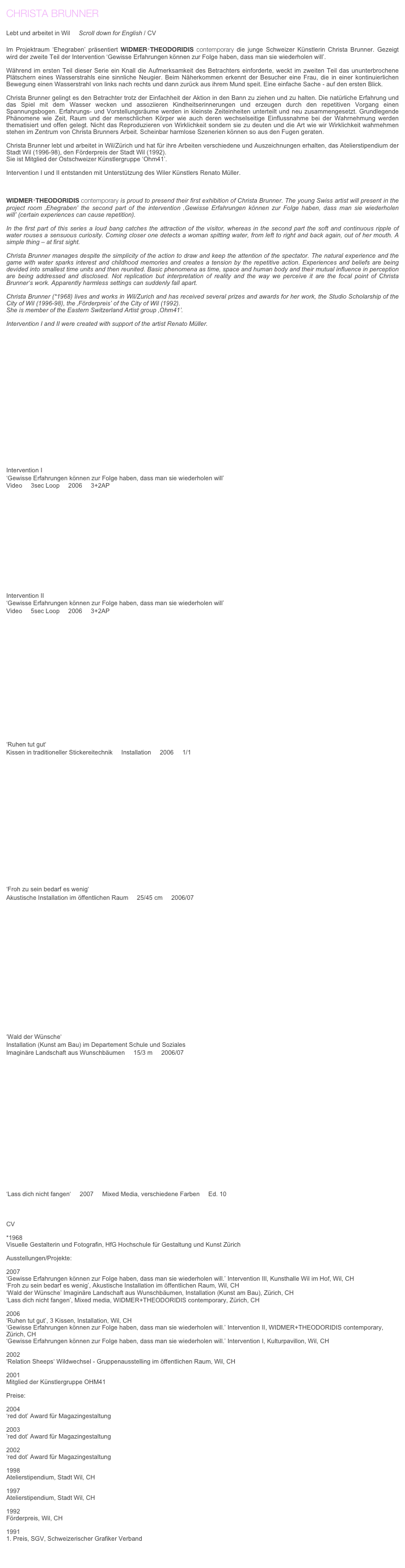 CHRISTA BRUNNER                                                                                                                                                 
                                   
Lebt und arbeitet in Wil     Scroll down for English / CV 

Im Projektraum ‘Ehegraben’ präsentiert WIDMER+THEODORIDIS contemporary die junge Schweizer Künstlerin Christa Brunner. Gezeigt wird der zweite Teil der Intervention ‘Gewisse Erfahrungen können zur Folge haben, dass man sie wiederholen will’.

Während im ersten Teil dieser Serie ein Knall die Aufmerksamkeit des Betrachters einforderte, weckt im zweiten Teil das ununterbrochene Plätschern eines Wasserstrahls eine sinnliche Neugier. Beim Näherkommen erkennt der Besucher eine Frau, die in einer kontinuierlichen Bewegung einen Wasserstrahl von links nach rechts und dann zurück aus ihrem Mund speit. Eine einfache Sache - auf den ersten Blick.

Christa Brunner gelingt es den Betrachter trotz der Einfachheit der Aktion in den Bann zu ziehen und zu halten. Die natürliche Erfahrung und das Spiel mit dem Wasser wecken und assoziieren Kindheitserinnerungen und erzeugen durch den repetitiven Vorgang einen Spannungsbogen. Erfahrungs- und Vorstellungsräume werden in kleinste Zeiteinheiten unterteilt und neu zusammengesetzt. Grundlegende Phänomene wie Zeit, Raum und der menschlichen Körper wie auch deren wechselseitige Einflussnahme bei der Wahrnehmung werden thematisiert und offen gelegt. Nicht das Reproduzieren von Wirklichkeit sondern sie zu deuten und die Art wie wir Wirklichkeit wahrnehmen stehen im Zentrum von Christa Brunners Arbeit. Scheinbar harmlose Szenerien können so aus den Fugen geraten.

Christa Brunner lebt und arbeitet in Wil/Zürich und hat für ihre Arbeiten verschiedene und Auszeichnungen erhalten, das Atelierstipendium der Stadt Wil (1996-98), den Förderpreis der Stadt Wil (1992).
Sie ist Mitglied der Ostschweizer Künstlergruppe ‘Ohm41’.

Intervention I und II entstanden mit Unterstützung des Wiler Künstlers Renato Müller.



WIDMER+THEODORIDIS contemporary is proud to presend their first exhibition of Christa Brunner. The young Swiss artist will present in the project room ‚Ehegraben’ the second part of the intervention ‚Gewisse Erfahrungen können zur Folge haben, dass man sie wiederholen will’ (certain experiences can cause repetition).

In the first part of this series a loud bang catches the attraction of the visitor, whereas in the second part the soft and continuous ripple of water rouses a sensuous curiosity. Coming closer one detects a woman spitting water, from left to right and back again, out of her mouth. A simple thing – at first sight.

Christa Brunner manages despite the simplicity of the action to draw and keep the attention of the spectator. The natural experience and the game with water sparks interest and childhood memories and creates a tension by the repetitive action. Experiences and beliefs are being devided into smallest time units and then reunited. Basic phenomena as time, space and human body and their mutual influence in perception are being addressed and disclosed. Not replication but interpretation of reality and the way we perceive it are the focal point of Christa Brunner‘s work. Apparently harmless settings can suddenly fall apart.

Christa Brunner (*1968) lives and works in Wil/Zurich and has received several prizes and awards for her work, the Studio Scholarship of the City of Wil (1996-98), the ‚Förderpreis’ of the City of Wil (1992).
She is member of the Eastern Switzerland Artist group ‚Ohm41’.

Intervention I and II were created with support of the artist Renato Müller.
                                                                                                  





                                                                                                                                        










Intervention I
‘Gewisse Erfahrungen können zur Folge haben, dass man sie wiederholen will’
Video     3sec Loop     2006     3+2AP           















Intervention II
‘Gewisse Erfahrungen können zur Folge haben, dass man sie wiederholen will’
Video     5sec Loop     2006     3+2AP           
















‘Ruhen tut gut‘
Kissen in traditioneller Stickereitechnik     Installation     2006     1/1
















‘Froh zu sein bedarf es wenig‘
Akustische Installation im öffentlichen Raum     25/45 cm     2006/07
















‘Wald der Wünsche‘
Installation (Kunst am Bau) im Departement Schule und Soziales
Imaginäre Landschaft aus Wunschbäumen     15/3 m     2006/07
















‘Lass dich nicht fangen‘     2007     Mixed Media, verschiedene Farben     Ed. 10     must haves



CV

*1968
Visuelle Gestalterin und Fotografin, HfG Hochschule für Gestaltung und Kunst Zürich

Ausstellungen/Projekte:

2007 
‘Gewisse Erfahrungen können zur Folge haben, dass man sie wiederholen will.’ Intervention IIl, Kunsthalle Wil im Hof, Wil, CH
‘Froh zu sein bedarf es wenig’, Akustische Installation im öffentlichen Raum, Wil, CH
‘Wald der Wünsche’ Imaginäre Landschaft aus Wunschbäumen, Installation (Kunst am Bau), Zürich, CH
‘Lass dich nicht fangen’, Mixed media, WIDMER+THEODORIDIS contemporary, Zürich, CH

2006 
‘Ruhen tut gut’, 3 Kissen, Installation, Wil, CH
‘Gewisse Erfahrungen können zur Folge haben, dass man sie wiederholen will.’ Intervention II, WIDMER+THEODORIDIS contemporary, Zürich, CH
‘Gewisse Erfahrungen können zur Folge haben, dass man sie wiederholen will.’ Intervention I, Kulturpavillon, Wil, CH

2002 
‘Relation Sheeps‘ Wildwechsel - Gruppenausstelling im öffentlichen Raum, Wil, CH

2001 
Mitglied der Künstlergruppe OHM41

Preise:

2004
‘red dot’ Award für Magazingestaltung

2003
’red dot’ Award für Magazingestaltung

2002 
‘red dot’ Award für Magazingestaltung

1998 
Atelierstipendium, Stadt Wil, CH

1997 
Atelierstipendium, Stadt Wil, CH

1992 
Förderpreis, Wil, CH

1991 
1. Preis, SGV, Schweizerischer Grafiker Verband


