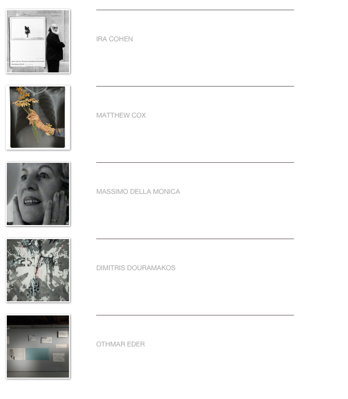 ￼
￼


IRA COHEN                                                                                                                                                                     
                     

Weiterlesen…​
￼
￼
￼


MATTHEW COX                                                                                                                                                                     
                     

Weiterlesen…​
￼
￼
￼


MASSIMO DELLA MONICA                                                                                                                                             
                                    

Weiterlesen…​
￼
￼
￼


DIMITRIS DOURAMAKOS                                                                                                                                                                     
           

Weiterlesen…​
￼
￼
￼


OTHMAR EDER                                                                                                                                                                     
                     

Weiterlesen…​
￼
