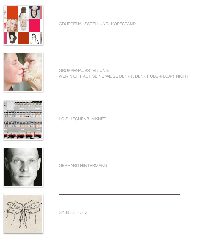 ￼
￼


GRUPPENAUSSTELLUNG: KOPFSTAND                                                                                         
                                                                             

Weiterlesen…​
￼
￼
￼


GRUPPENAUSSTELLUNG: 
WER NICHT AUF SEINE WEISE DENKT, DENKT ÜBERHAUPT NICHT                                                                                            
                             

Weiterlesen…​
￼
￼
￼


LOIS HECHENBLAIKNER                                                                                                                                             
                                     

Weiterlesen…​
￼
￼
￼


GERHARD HINTERMANN                                                                                                                                             
                                     

Weiterlesen…​
￼
￼
￼


SYBILLE HOTZ                                                                                                                                             
                                          

Weiterlesen…​
￼
