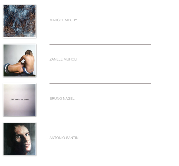 ￼
￼


MARCEL MEURY                                                                                                                                                             
                           

Weiterlesen…​
￼
￼
￼


ZANELE MUHOLI                                                                                                                                                             
                           

Weiterlesen…​
￼
￼
￼


BRUNO NAGEL                                                                                                                                                             
                           

Weiterlesen…​
￼
￼
￼


ANTONIO SANTIN                                                                                                                                                             
                      

Weiterlesen…​
￼
